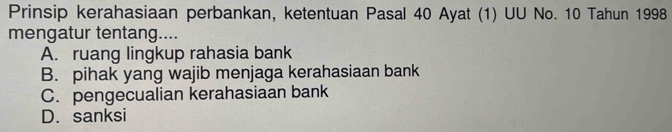 Prinsip kerahasiaan perbankan, ketentuan Pasal 40 Ayat (1) UU No. 10 Tahun 1998
mengatur tentang....
A. ruang lingkup rahasia bank
B. pihak yang wajib menjaga kerahasiaan bank
C. pengecualian kerahasiaan bank
D. sanksi