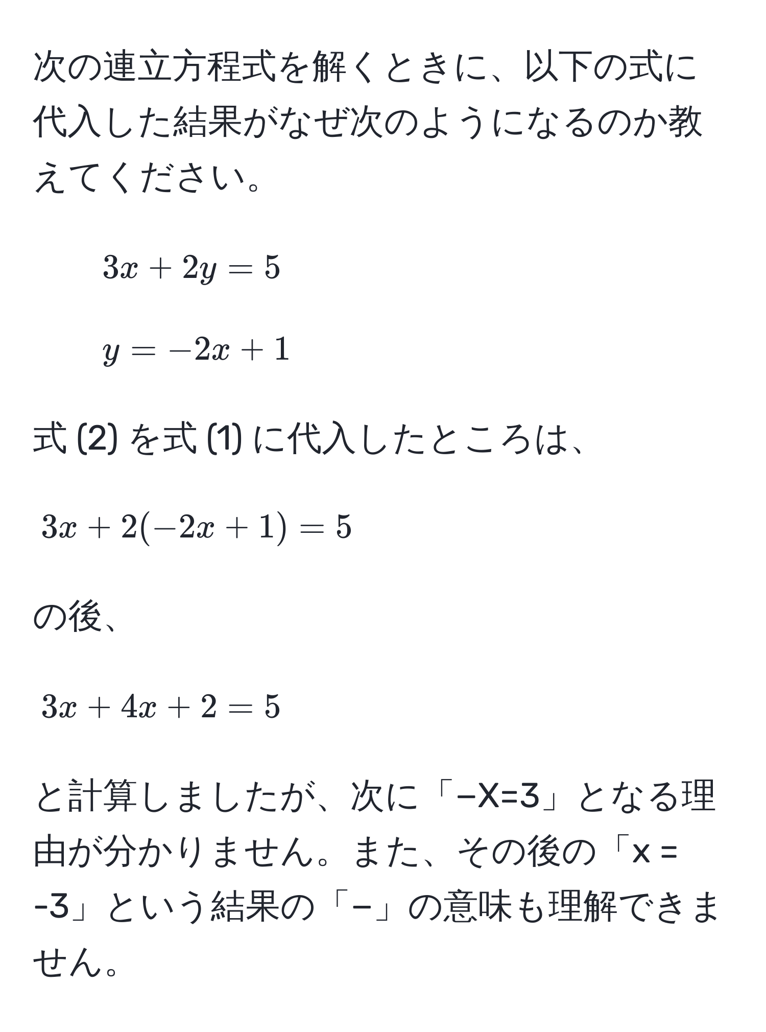 次の連立方程式を解くときに、以下の式に代入した結果がなぜ次のようになるのか教えてください。  

1. (3x + 2y = 5)  
2. (y = -2x + 1)  

式 (2) を式 (1) に代入したところは、  
[
3x + 2(-2x + 1) = 5  
]  
の後、  
[
3x + 4x + 2 = 5  
]  
と計算しましたが、次に「−X=3」となる理由が分かりません。また、その後の「x = -3」という結果の「−」の意味も理解できません。