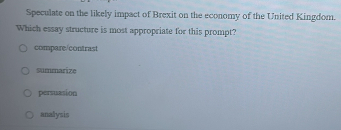 Speculate on the likely impact of Brexit on the economy of the United Kingdom.
Which essay structure is most appropriate for this prompt?
compare/contrast
summarize
persuasion
analysis