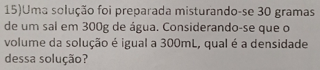 15)Uma solução foi preparada misturando-se 30 gramas
de um sal em 300g de água. Considerando-se que o 
volume da solução é igual a 300mL, qual é a densidade 
dessa solução?