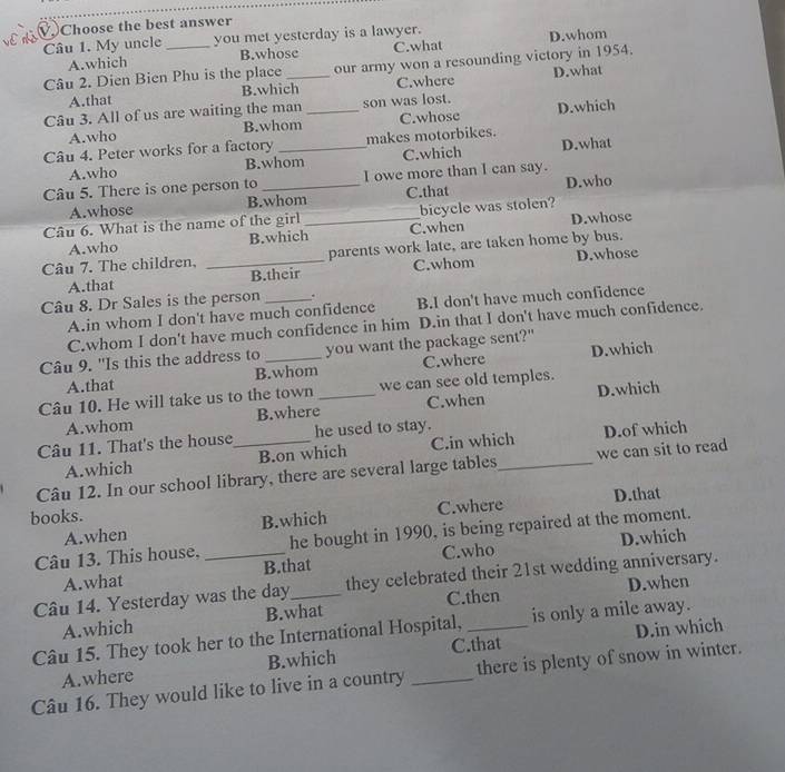 Choose the best answer
Câu 1. My uncle _you met yesterday is a lawyer.
A.which B.whose C.what D.whom
Câu 2. Dien Bien Phu is the place_ our army won a resounding victory in 1954.
A.that B.which C.where D.what
Câu 3. All of us are waiting the man _son was lost. D.which
A.who B.whom C.whose
Câu 4. Peter works for a factory _makes motorbikes.
A.who B.whom C.which D.what
Câu 5. There is one person to _I owe more than I can say.
A.whose B.whom C.that D.who
Câu 6. What is the name of the girl _C.when bicycle was stolen?
A.who B.which D.whose
Câu 7. The children, _parents work late, are taken home by bus.
A.that B.their C.whom D.whose
Câu 8. Dr Sales is the person _. B.I don't have much confidence
A.in whom I don't have much confidence
C.whom I don't have much confidence in him D.in that I don't have much confidence.
Câu 9. "Is this the address to _you want the package sent?"
A.that B.whom C.where D.which
Câu 10. He will take us to the town _we can see old temples.
A.whom B.where C.when D.which
Câu 11. That's the house_ he used to stay.
A.which B.on which C.in which D.of which
Câu 12. In our school library, there are several large tables_ we can sit to read
A.when B.which C.where D.that
books.
Câu 13. This house, _he bought in 1990, is being repaired at the moment.
A.what B.that C.who D.which
Câu 14. Yesterday was the day_ they celebrated their 21st wedding anniversary.
C.then D.when
A.which B.what
Câu 15. They took her to the International Hospital, _is only a mile away.
C.that D.in which
A.where B.which
Câu 16. They would like to live in a country _there is plenty of snow in winter.