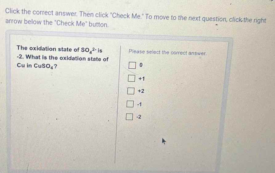 Click the correct answer. Then click "Check Me." To move to the next question, click the right
arrow below the "Check Me" button.
The oxidation state of SO_4^((2-)i Please select the correct answer.
-2. What is the oxidation state of
Cu in CuS O_4) ?
0
+1
+2
-1
-2