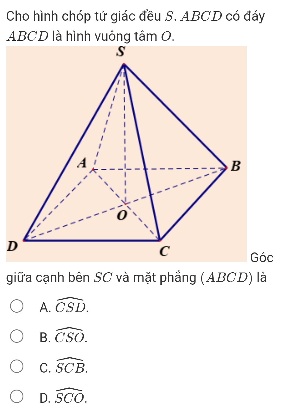 Cho hình chóp tứ giác đều S. ABCD có đáy
ABCD là hình vuông tâm O.
D
Góc
giữa cạnh bên SC và mặt phẳng (ABCD) là
A. widehat CSD.
B. widehat CSO.
C. widehat SCB.
D. widehat SCO.