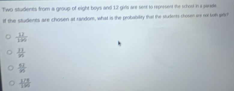Two students from a group of eight boys and 12 girls are sent to represent the school in a parade.
If the students are chosen at random, what is the probability that the students chosen are not both girls?
 12/190 
 33/95 
frac 67
 178/190 