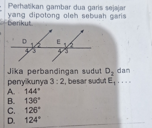 Perhatikan gambar dua garis sejajar
yang dipotong oleh sebuah garis .
berikut.
Jika perbandingan sudut D_2 dan
penyikunya 3:2 , besar sudut E_1....
A. 144°
B. 136°
C. 126°
D. 124°