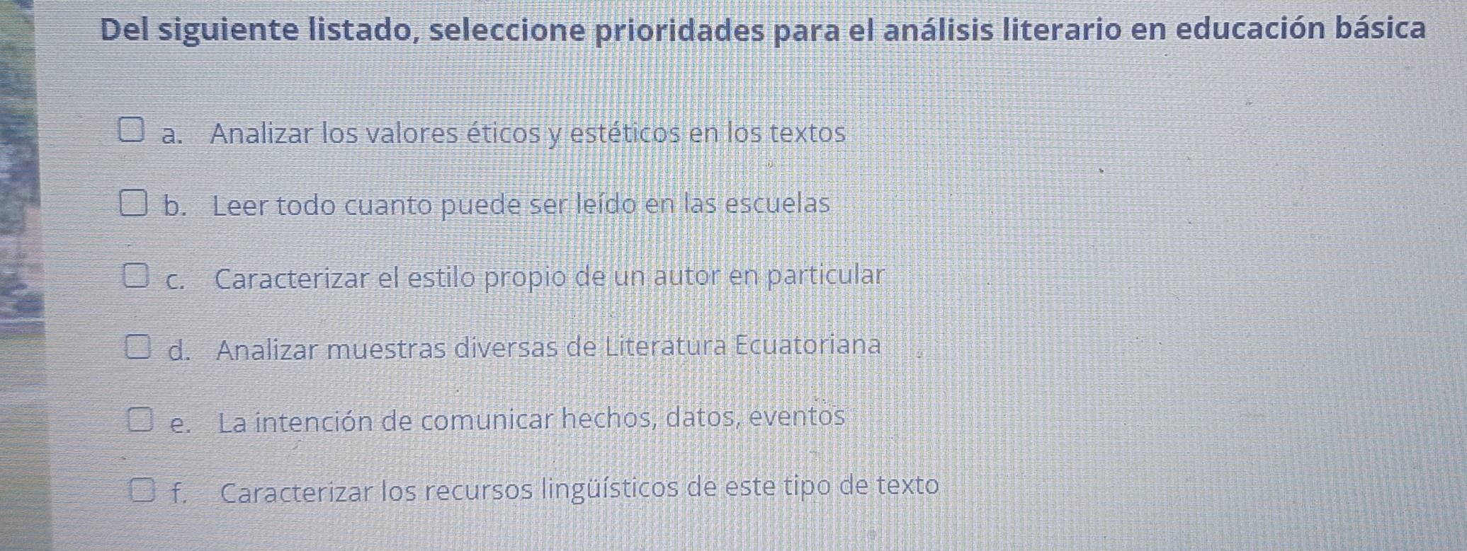 Del siguiente listado, seleccione prioridades para el análisis literario en educación básica
a. Analizar los valores éticos y estéticos en los textos
b. Leer todo cuanto puede ser leído en las escuelas
c. Caracterizar el estilo propio de un autor en particular
d. Analizar muestras diversas de Literatura Ecuatoriana
e. La intención de comunicar hechos, datos, eventos
f. Caracterizar los recursos lingüísticos de este tipo de texto