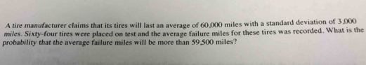 A tire manufacturer claims that its tires will last an average of 60,000 miles with a standard deviation of 3,000
miles. Sixty-four tires were placed on test and the average failure miles for these tires was recorded. What is the 
probability that the average failure miles will be more than 59,500 miles?