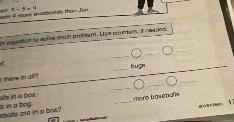 act. 9-5=4
ode 4 more wristbands than Jon. 
n equation to solve each probler. Use counters, if needed. 
_ 
_ 
_ 
_bugs 
_ 
there in all? 
_ 
_ 
alls in a box. 
s in a bag.
17
eballs are in a box? _more baseballs 
Serrasleaîza.com seventeen