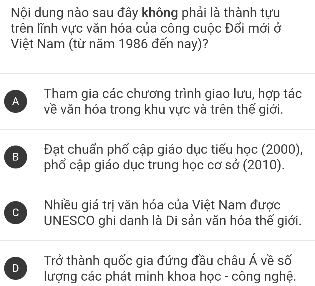 Nội dung nào sau đây không phải là thành tựu
trên lĩnh vực văn hóa của công cuộc Đổi mới ở
Việt Nam (từ năm 1986 đến nay)?
A
Tham gia các chương trình giao lưu, hợp tác
về văn hóa trong khu vực và trên thế giới.
B
Đạt chuẩn phổ cập giáo dục tiểu học (2000),
phổ cập giáo dục trung học cơ sở (2010).
C
Nhiều giá trị văn hóa của Việt Nam được
UNESCO ghi danh là Di sản văn hóa thế giới.
D
Trở thành quốc gia đứng đầu châu Á về số
lượng các phát minh khoa học - công nghệ.