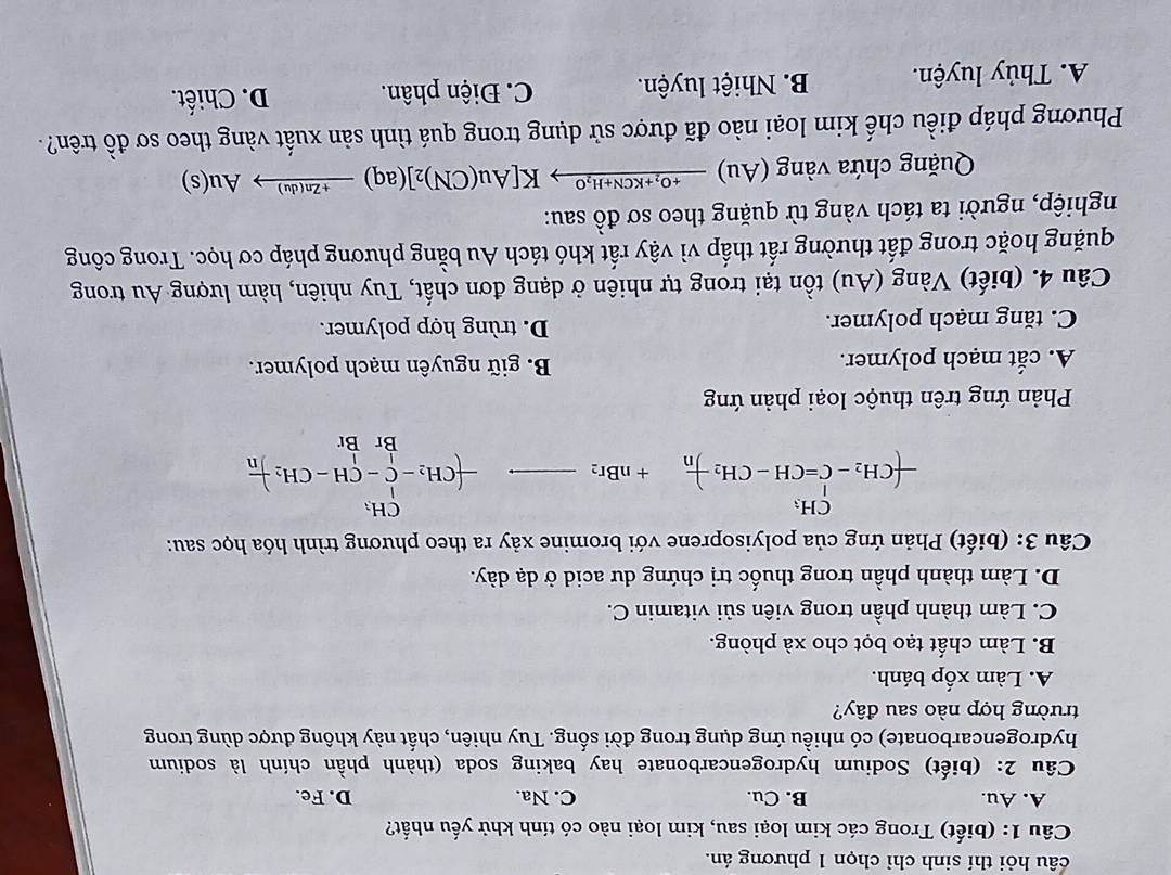 câu hỏi thí sinh chỉ chọn 1 phương án.
Câu 1: (biết) Trong các kim loại sau, kim loại nào có tính khử yếu nhất?
A. Au. B. Cu. C. Na. D. Fe.
Câu 2: (biết) Sodium hydrogencarbonate hay baking soda (thành phần chính là sodium
hydrogencarbonate) có nhiều ứng dụng trong đời sống. Tuy nhiên, chất này không được dùng trong
trường hợp nào sau đây?
A. Làm xốp bánh.
B. Làm chất tạo bọt cho xà phòng.
C. Làm thành phần trong viên sủi vitamin C.
D. Làm thành phần trong thuốc trị chứng dư acid ở dạ dày.
Câu 3: (biết) Phản ứng của polyisoprene với bromine xảy ra theo phương trình hóa học sau:
-(CH_2-C=CH-CH_2-CH_n+nBr_2_  -(CH_2-C-CH-CH_2)frac Br
Phản ứng trên thuộc loại phản ứng
A. cắt mạch polymer. B. giữ nguyên mạch polymer.
C. tăng mạch polymer. D. trùng hợp polymer.
Câu 4. (biết) Vàng (Au) tồn tại trong tự nhiên ở dạng đơn chất, Tuy nhiên, hàm lượng Au trong
quặng hoặc trong đất thường rất thấp vì vậy rất khó tách Au bằng phương pháp cơ học. Trong công
nghiệp, người ta tách vàng từ quặng theo sơ đồ sau:
Quặng chứa vàng (Au) xrightarrow +O_2+KCN+H_2OK[Au(CN)_2](aq)xrightarrow +Zn(du)Au(s)
Phương pháp điều chế kim loại nào đã được sử dụng trong quá tình sản xuất vàng theo sơ đồ trên?
A. Thủy luyện. B. Nhiệt luyện. C. Điện phân. D. Chiết.