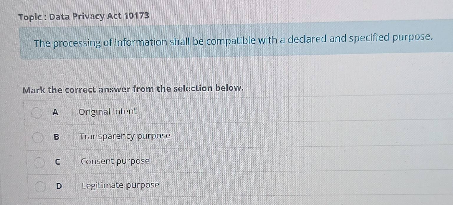 Topic : Data Privacy Act 10173
The processing of information shall be compatible with a declared and specified purpose.
Mark the correct answer from the selection below.
A Original Intent
B Transparency purpose
C Consent purpose
D Legitimate purpose