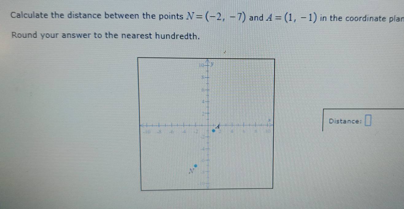 Calculate the distance between the points N=(-2,-7) and A=(1,-1) in the coordinate plar
Round your answer to the nearest hundredth.
Distance: □