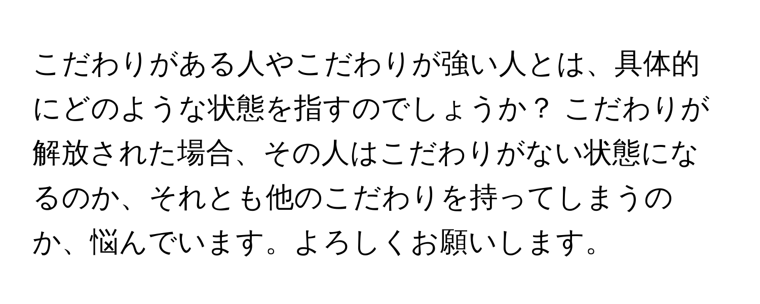 こだわりがある人やこだわりが強い人とは、具体的にどのような状態を指すのでしょうか？ こだわりが解放された場合、その人はこだわりがない状態になるのか、それとも他のこだわりを持ってしまうのか、悩んでいます。よろしくお願いします。