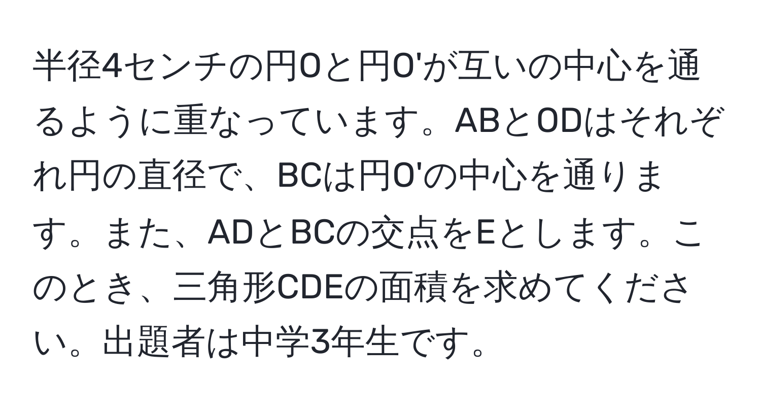 半径4センチの円Oと円O'が互いの中心を通るように重なっています。ABとODはそれぞれ円の直径で、BCは円O'の中心を通ります。また、ADとBCの交点をEとします。このとき、三角形CDEの面積を求めてください。出題者は中学3年生です。