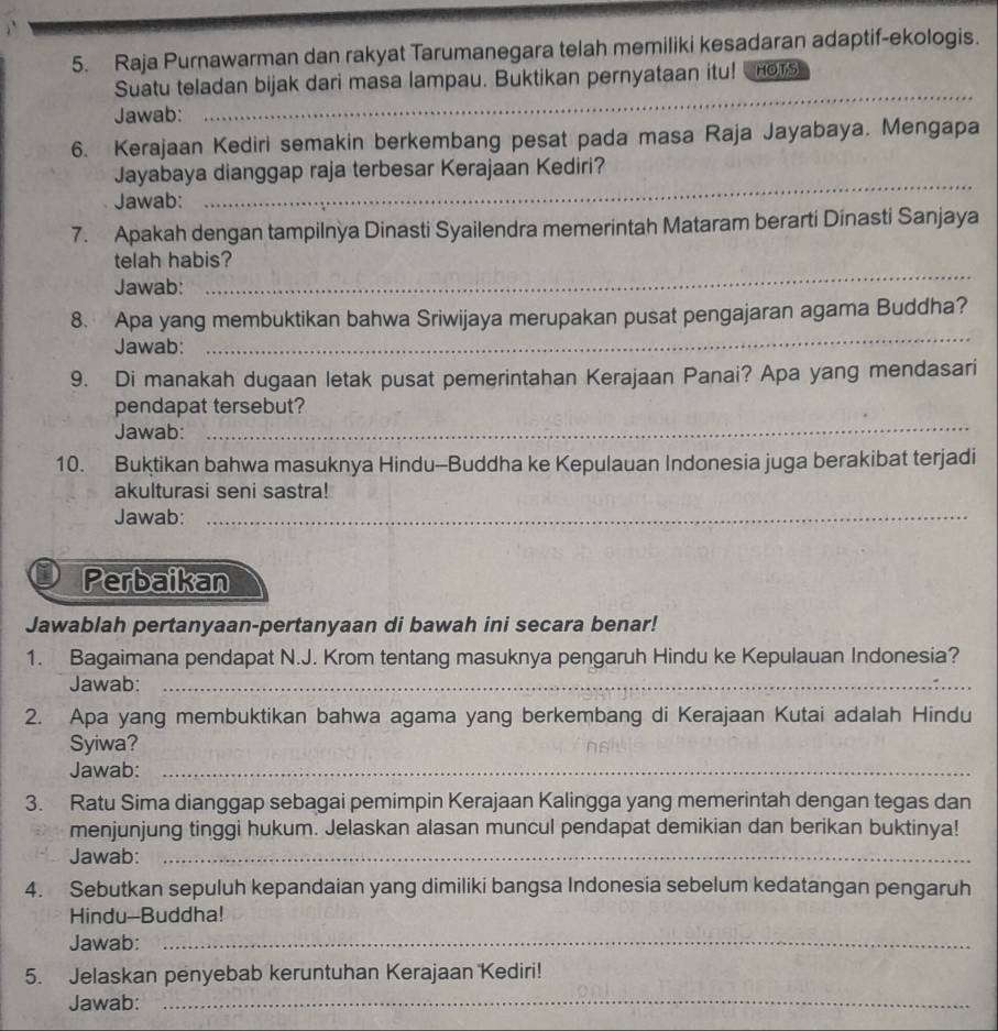 Raja Purnawarman dan rakyat Tarumanegara telah memiliki kesadaran adaptif-ekologis.
Suatu teladan bijak dari masa lampau. Buktikan pernyataan itu! Hors
Jawab:
_
6. Kerajaan Kediri semakin berkembang pesat pada masa Raja Jayabaya. Mengapa
_
Jayabaya dianggap raja terbesar Kerajaan Kediri?
Jawab:
7. Apakah dengan tampilnya Dinasti Syailendra memerintah Mataram berarti Dinasti Sanjaya
telah habis?
Jawab:
_
8. Apa yang membuktikan bahwa Sriwijaya merupakan pusat pengajaran agama Buddha?
Jawab:
_
9. Di manakah dugaan letak pusat pemerintahan Kerajaan Panai? Apa yang mendasari
_
pendapat tersebut?
Jawab:
10. Buktikan bahwa masuknya Hindu-Buddha ke Kepulauan Indonesia juga berakibat terjadi
akulturasi seni sastra!
Jawab:_
Perbaikan
Jawablah pertanyaan-pertanyaan di bawah ini secara benar!
1. Bagaimana pendapat N.J. Krom tentang masuknya pengaruh Hindu ke Kepulauan Indonesia?
Jawab:_
2. Apa yang membuktikan bahwa agama yang berkembang di Kerajaan Kutai adalah Hindu
Syiwa?
Jawab:_
3. Ratu Sima dianggap sebagai pemimpin Kerajaan Kalingga yang memerintah dengan tegas dan
menjunjung tinggi hukum. Jelaskan alasan muncul pendapat demikian dan berikan buktinya!
Jawab:_
4. Sebutkan sepuluh kepandaian yang dimiliki bangsa Indonesia sebelum kedatangan pengaruh
Hindu-Buddha!
Jawab:_
5. Jelaskan penyebab keruntuhan Kerajaan Kediri!
Jawab:
_