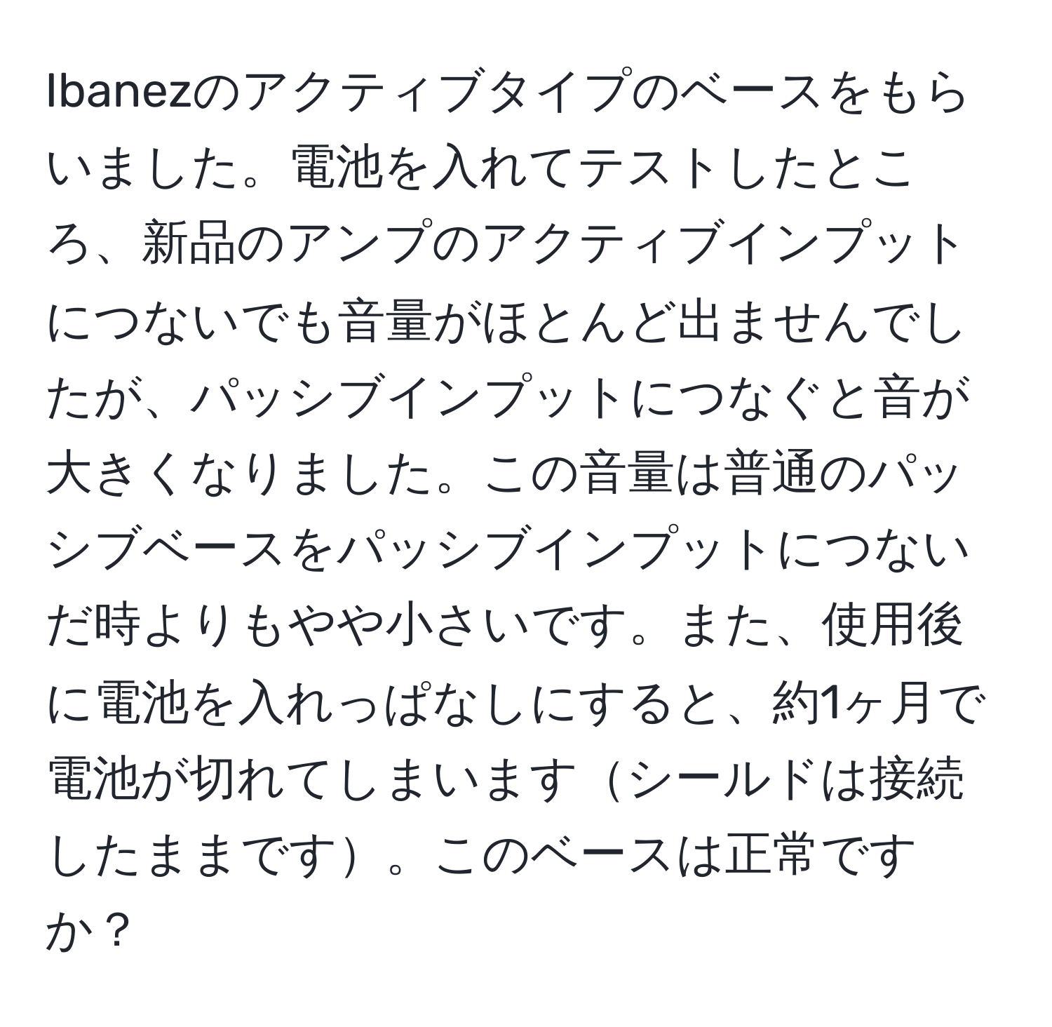 Ibanezのアクティブタイプのベースをもらいました。電池を入れてテストしたところ、新品のアンプのアクティブインプットにつないでも音量がほとんど出ませんでしたが、パッシブインプットにつなぐと音が大きくなりました。この音量は普通のパッシブベースをパッシブインプットにつないだ時よりもやや小さいです。また、使用後に電池を入れっぱなしにすると、約1ヶ月で電池が切れてしまいますシールドは接続したままです。このベースは正常ですか？