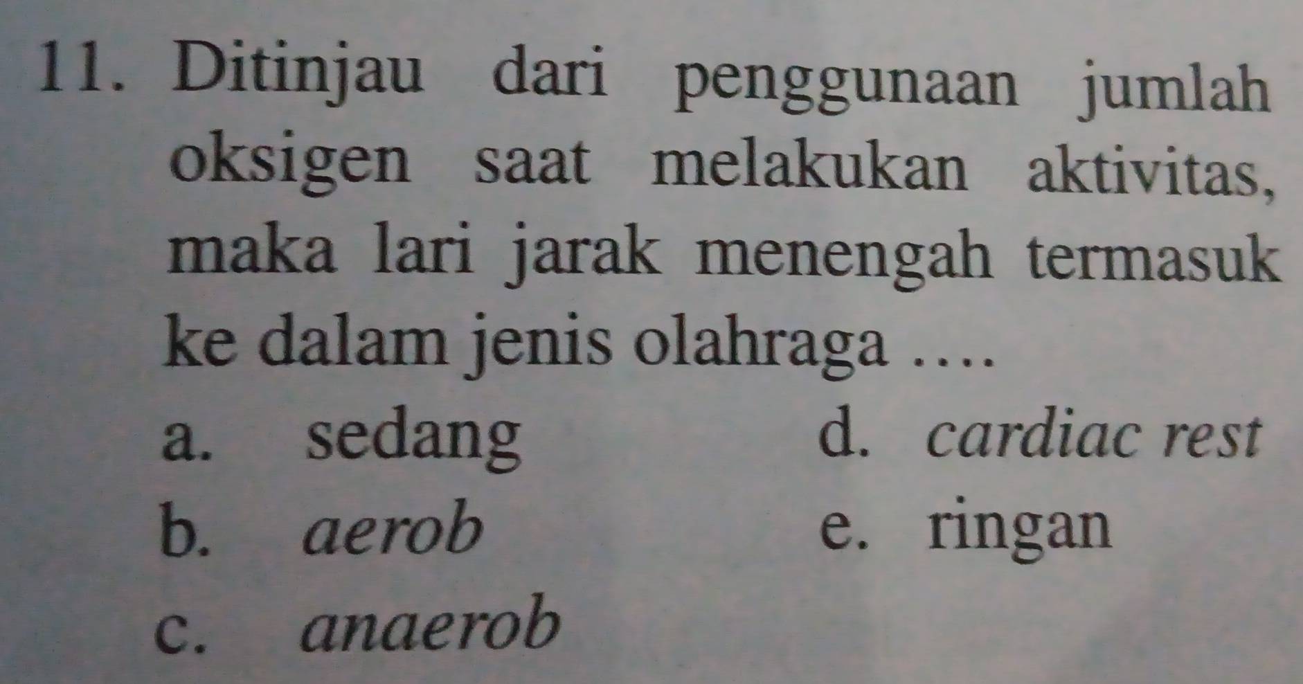 Ditinjau dari penggunaan jumlah
oksigen saat melakukan aktivitas,
maka lari jarak menengah termasuk
ke dalam jenis olahraga ….
a. sedang d. cardiac rest
b. aerob e. ringan
c. anaerob