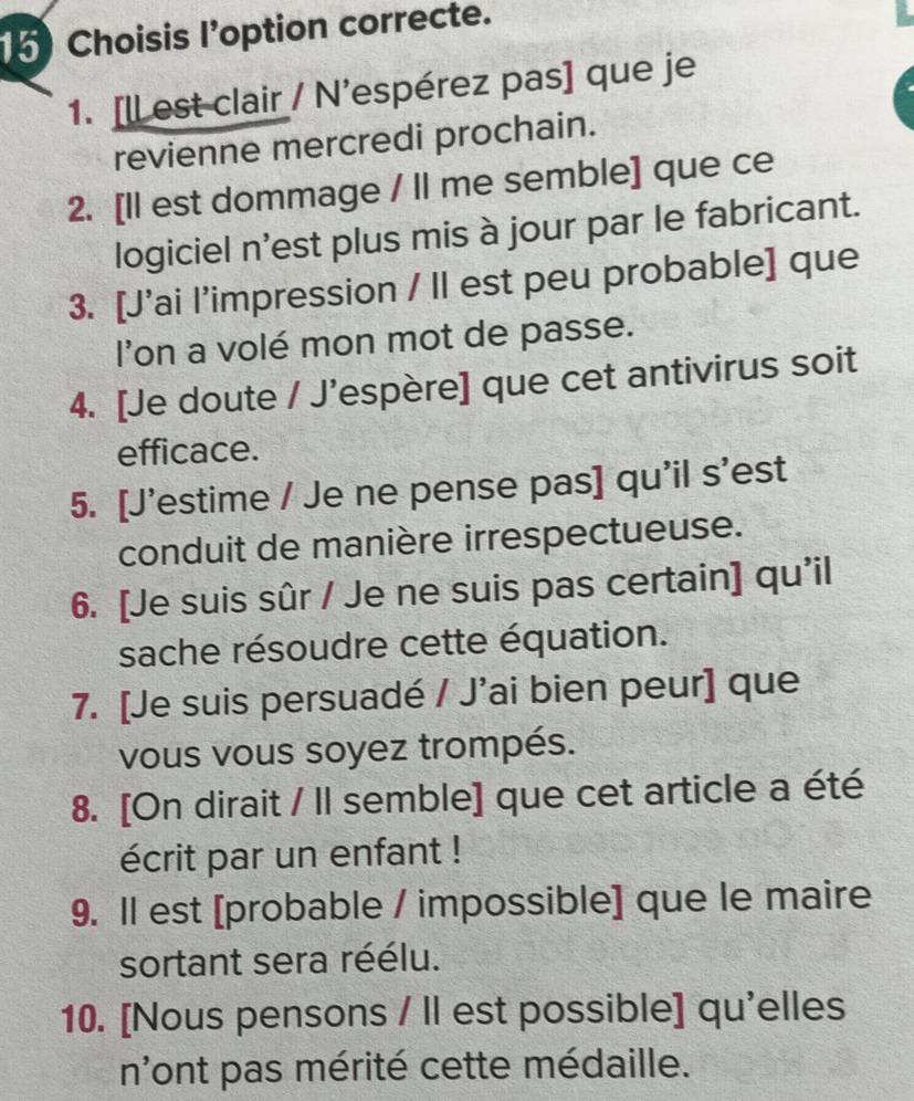 Choisis l'option correcte. 
1. [ll est clair / N’espérez pas] que je 
revienne mercredi prochain. 
2. [Il est dommage / II me semble] que ce 
logiciel n'est plus mis à jour par le fabricant. 
3. [J'ai l’impression / II est peu probable] que 
l'on a volé mon mot de passe. 
4. [Je doute / J’espère] que cet antivirus soit 
efficace. 
5. [J'estime / Je ne pense pas] qu'il s'est 
conduit de manière irrespectueuse. 
6. [Je suis sûr / Je ne suis pas certain] qu'il 
sache résoudre cette équation. 
7. [Je suis persuadé / J'ai bien peur] que 
vous vous soyez trompés. 
8. [On dirait / Il semble] que cet article a été 
écrit par un enfant ! 
9. Il est [probable / impossible] que le maire 
sortant sera réélu. 
10. [Nous pensons / Il est possible] qu'elles 
n'ont pas mérité cette médaille.