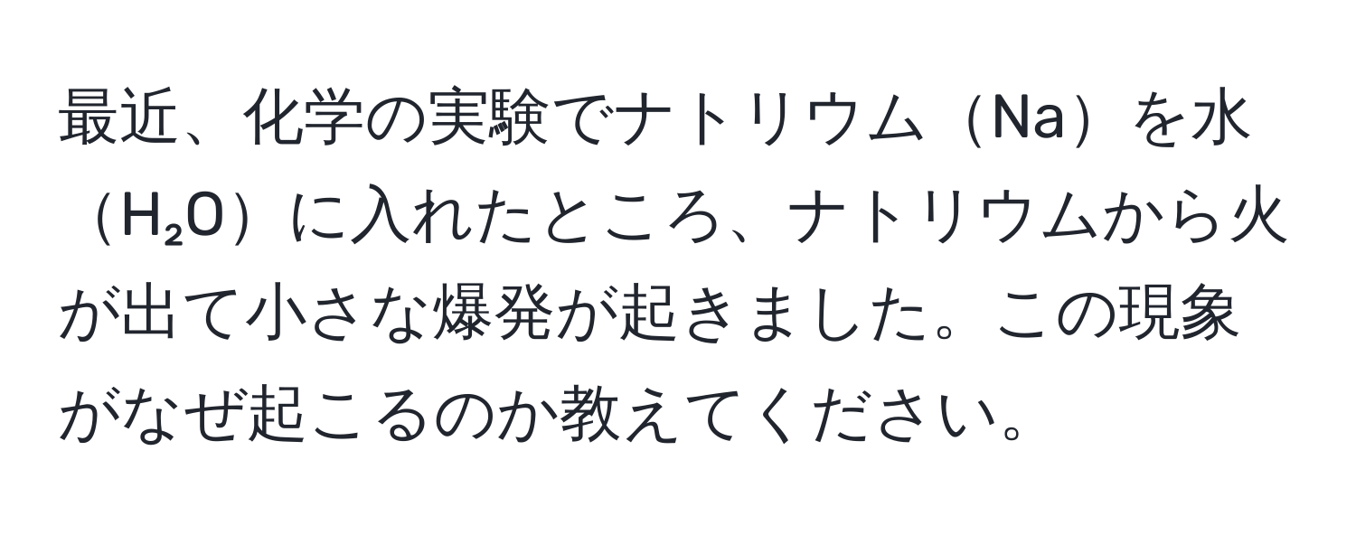 最近、化学の実験でナトリウムNaを水H₂Oに入れたところ、ナトリウムから火が出て小さな爆発が起きました。この現象がなぜ起こるのか教えてください。