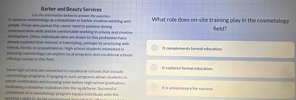 Barber and Beauty Services
Use the information below to answer the question.
A career in cosmetology as a beautician or barber involves working with What role does on-site training play in the cosmetology
people. Those who pursue this career need to possess strong field?
communication skills and be comfortable working in a lively and creative
atmosphere. Often, individuals who are drawn to this profession have
already explored their interest in hairstyling, perhaps by practicing with
friends, family, or acquaintances. High school students interested in It complements formal education.
pursuing cosmetology can explore local programs and vocational schools
offering courses in this field.
It replaces formal education.
Some high schools are connected to vocational schools that include
cosmetology programs. Engaging in such programs allows students to
obtain certification and licensing even before high school graduation,
facilitating a smoother transition into the workforce. Successful It is unnecessary for success.
completion of a cosmetology program equips individuals with the
necessary skills to secure employment immodiat