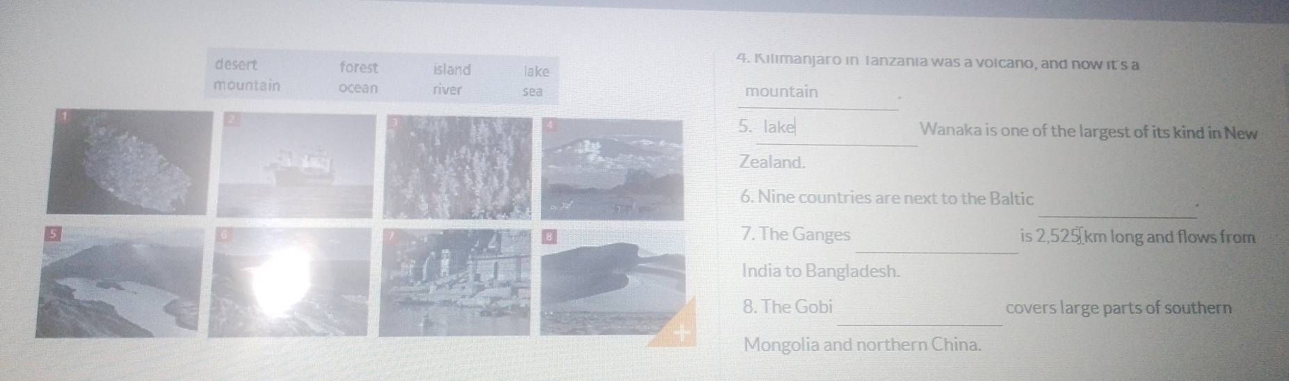 Kilimanjaro in Tanzania was a volcano, and now it's a 
untain 
_ 
ake Wanaka is one of the largest of its kind in New 
land. 
_ 
ine countries are next to the Baltic 
_ 
he Ganges is 2,525 km long and flows from 
a to Bangladesh. 
_ 
he Gobi covers large parts of southern 
ngolia and northern China.