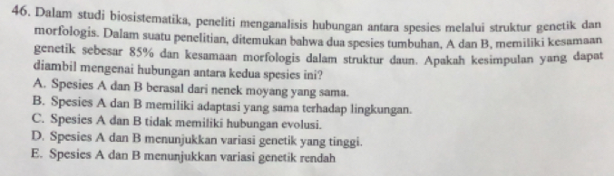 Dalam studi biosistematika, peneliti menganalisis hubungan antara spesies melalui struktur genetik dan
morfologis. Dalam suatu penelitian, ditemukan bahwa dua spesies tumbuhan, A dan B, memiliki kesamaan
genetik sebesar 85% dan kesamaan morfologis dalam struktur daun. Apakah kesimpulan yang dapat
diambil mengenai hubungan antara kedua spesies ini?
A. Spesies A dan B berasal dari nenek moyang yang sama.
B. Spesies A dan B memiliki adaptasi yang sama terhadap lingkungan.
C. Spesies A dan B tidak memiliki hubungan evolusi.
D. Spesies A dan B menunjukkan variasi genetik yang tinggi.
E. Spesies A dan B menunjukkan variasi genetik rendah