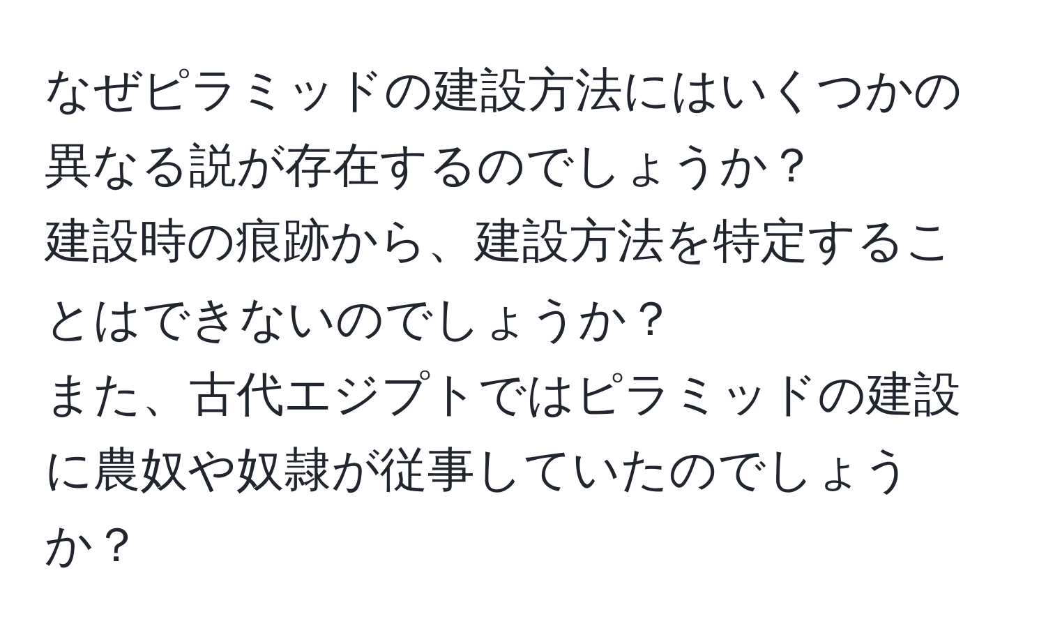 なぜピラミッドの建設方法にはいくつかの異なる説が存在するのでしょうか？  
建設時の痕跡から、建設方法を特定することはできないのでしょうか？  
また、古代エジプトではピラミッドの建設に農奴や奴隷が従事していたのでしょうか？