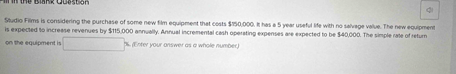 il in thể Blank Question 
Studio Films is considering the purchase of some new film equipment that costs $150,000. It has a 5 year useful life with no salvage value. The new equipment 
is expected to increase revenues by $115,000 annually. Annual incremental cash operating expenses are expected to be $40,000. The simple rate of return 
on the equipment is %. (Enter your answer as a whole number.)