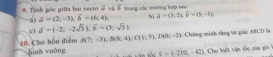 Tính góc giữa hai vectơ vector a và vector b trong các trường hợp sau: 
a) vector a=(2;-3), vector b=(6;4); 
b) vector a=(3;2), vector b=(5;-1); 
c) vector a=(-2;-2sqrt(3)), vector b=(3;sqrt(3)). 
10. Cho bốn điểm A(7;-3), B(8;4), C(1;5), D(0;-2). Chứng minh rằng tứ giác ABCD là 
hình vuông.
vector v=(-210;-42). Cho biết vận tốc của gió l