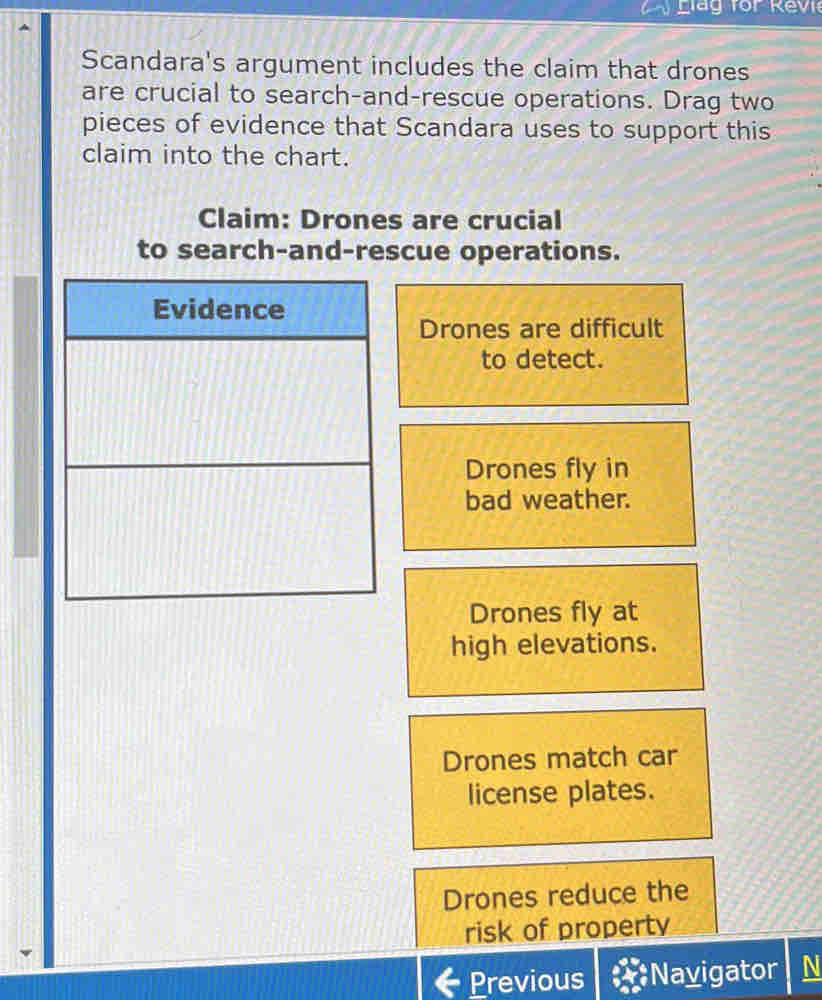 Llag for Rev
Scandara's argument includes the claim that drones
are crucial to search-and-rescue operations. Drag two
pieces of evidence that Scandara uses to support this
claim into the chart.
Claim: Drones are crucial
to search-and-rescue operations.
Evidence
Drones are difficult
to detect.
Drones fly in
bad weather.
Drones fly at
high elevations.
Drones match car
license plates.
Drones reduce the
risk of property
Previous Navigator