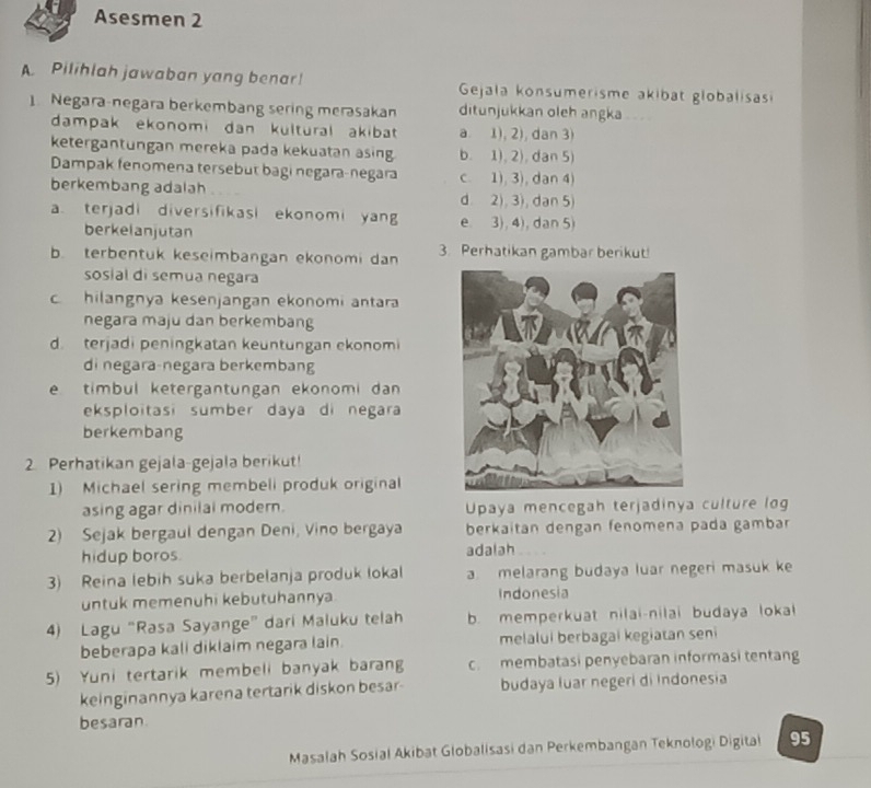 Asesmen 2
A Pilihlah jawaban yang benar!  Gejala konsumerisme akibat globalisas
.  Negara-negara berkembang sering merəsakan ditunjukkan oleh angka    
dampak ekonomi dan kültural akibat a. 1), 2), dan 3)
ketergantungan mereka pada kekuatan asing b. 1), 2), dan 5)
Dampak fenomena tersebut bagi negara-negara
berkembang adalah c. 1), 3), dan 4)
d. 2), 3), dan 5)
a terjadi diversifikasi ekonomi yang e. 3), 4),dan 5)
berkelanjutan
b. terbentuk keseimbangan ekonomi dan 3. Perhatikan gambar berikut!
sosial di semua negara
c hilangnya kesenjangan ekonomi antara
negara maju dan berkembang
d. terjadi peningkatan keuntungan ekonomi
di negara-negara berkembang
e timbul ketergantungan ekonomi dan
eksploitasi sumber daya di negara
berkembang
2. Perhatikan gejala-gejala berikut!
1) Michael sering membeli produk original
asing agar dinilal modern. Upaya mencegah terjadinya culture log
2) Sejak bergaul dengan Deni, Vino bergaya berkaitan dengan fenomena pada gambar
hidup boros. adalah
3) Reina lebih suka berbelanja produk lokal a melarang budaya luar negeri masuk k
untuk memenuhi kebutuhannya Indonesia
4) Lagu “Rasa Sayange” dari Maluku telah b. memperkuat nilai-nilai budaya lokal
beberapa kali diklaim negara lain. melalui berbagai kegiatan seni
5) Yuni tertarik membeli banyak barang c. membatasi penyebaran informasi tentang
keinginannya karena tertarik diskon besar- budaya luar negeri di Indonesia
besaran
Masalah Sosial Akibat Globalisasi dan Perkembangan Teknologi Digital 95