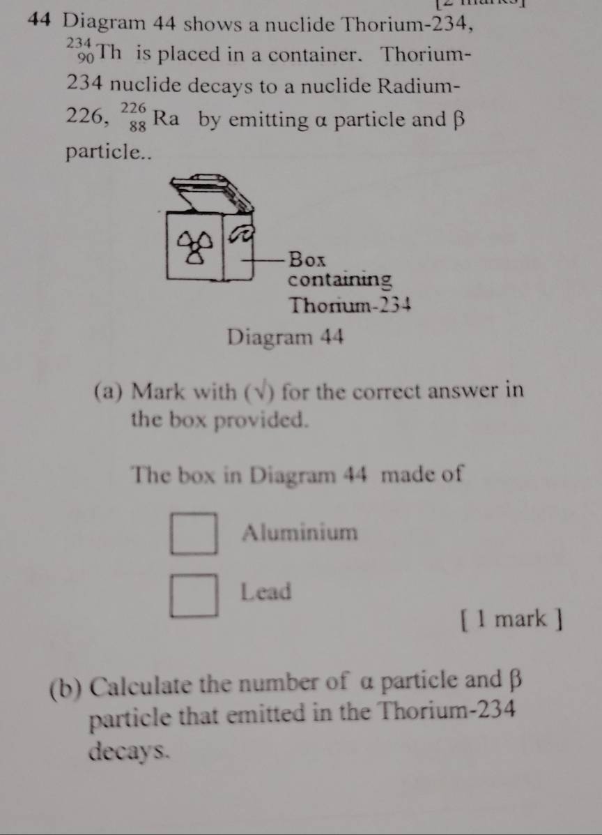 Diagram 44 shows a nuclide Thorium- 234,
_(90)^(234)Th is placed in a container. Thorium-
234 nuclide decays to a nuclide Radium-
226,_(88)^(226)Ra by emitting α particle and β
particle.. 
(a) Mark with (√) for the correct answer in 
the box provided. 
The box in Diagram 44 made of 
Aluminium 
Lead 
[ 1 mark ] 
(b) Calculate the number of α particle and β
particle that emitted in the Thorium- 234
decays.