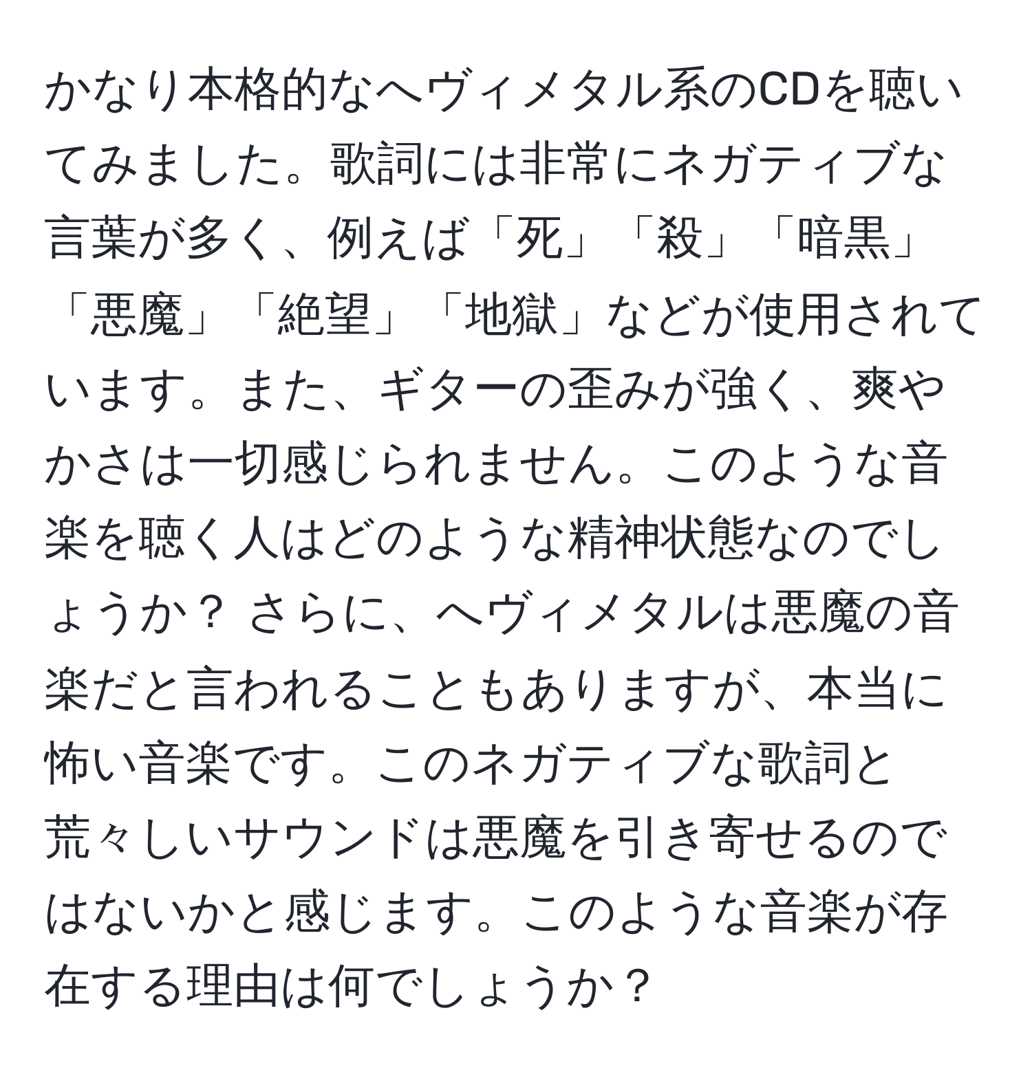 かなり本格的なへヴィメタル系のCDを聴いてみました。歌詞には非常にネガティブな言葉が多く、例えば「死」「殺」「暗黒」「悪魔」「絶望」「地獄」などが使用されています。また、ギターの歪みが強く、爽やかさは一切感じられません。このような音楽を聴く人はどのような精神状態なのでしょうか？ さらに、へヴィメタルは悪魔の音楽だと言われることもありますが、本当に怖い音楽です。このネガティブな歌詞と荒々しいサウンドは悪魔を引き寄せるのではないかと感じます。このような音楽が存在する理由は何でしょうか？