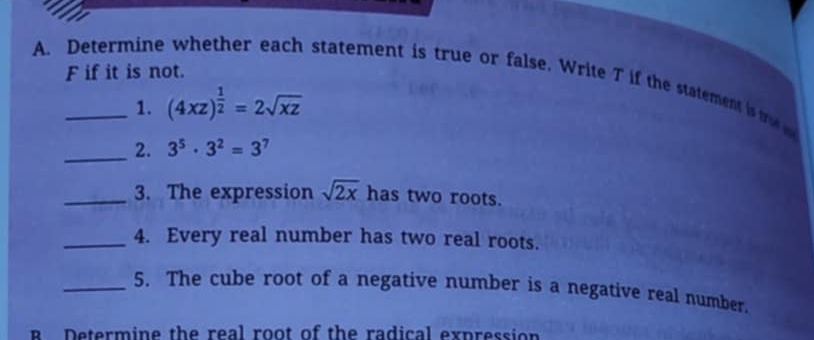 if it is not. 
A Determine whether each statement is true or false. Write T if the statement i 
1. (4xz)^ 1/2 =2sqrt(xz)
_2. 3^5· 3^2=3^7
_3. The expression sqrt(2x) has two roots. 
_4. Every real number has two real roots. 
_5. The cube root of a negative number is a negative real number. 
Determine the real root of the radical expression