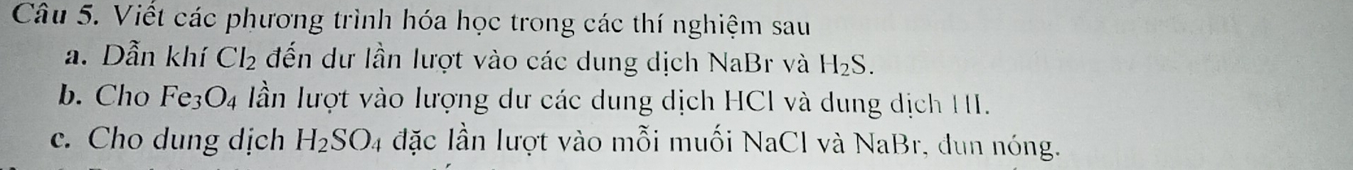 Viết các phương trình hóa học trong các thí nghiệm sau 
a. Dẫn khí Cl_2 đến dư lần lượt vào các dung dịch NaBr và H_2S. 
b. Cho Fe_3O_4 Iần lượt vào lượng dư các dung dịch HCI và dung dịch HI. 
c. Cho dung dịch H_2SO_4 đặc lần lượt vào mỗi muối NaCl và NaBr, đun nóng.