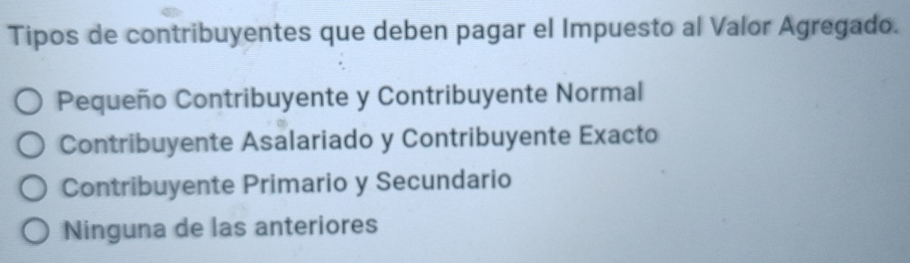 Tipos de contribuyentes que deben pagar el Impuesto al Valor Agregado.
Pequeño Contribuyente y Contribuyente Normal
Contribuyente Asalariado y Contribuyente Exacto
Contribuyente Primario y Secundario
Ninguna de las anteriores