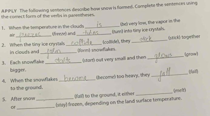 APPLY The following sentences describe how snow is formed. Complete the sentences using 
the correct form of the verbs in parentheses. 
1. When the temperature in the clouds _(be) very low, the vapor in the 
air 
(freeze) and _(turn) into tiny ice crystals. 
2. When the tiny ice crystals _(collide), they_ (stick) together 
in clouds and_ (form) snowflakes. 
3. Each snowflake _(start) out very small and then _(grow) 
bigger. 
4. When the snowflakes _(become) too heavy, they _(fall) 
to the ground. 
5. After snow_ (fall) to the ground, it either _(melt) 
or_ (stay) frozen, depending on the land surface temperature.