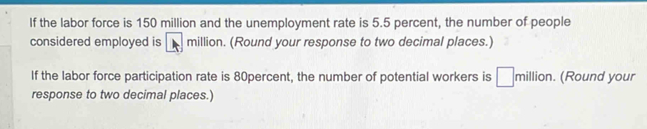 If the labor force is 150 million and the unemployment rate is 5.5 percent, the number of people 
considered employed is million. (Round your response to two decimal places.) 
If the labor force participation rate is 80percent, the number of potential workers is □ million. (Round your 
response to two decimal places.)