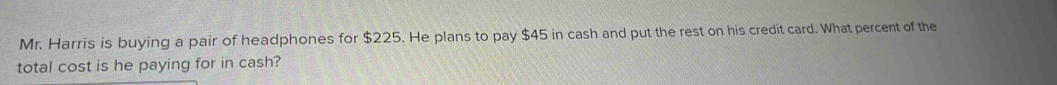 Mr. Harris is buying a pair of headphones for $225. He plans to pay $45 in cash and put the rest on his credit card. What percent of the 
total cost is he paying for in cash?