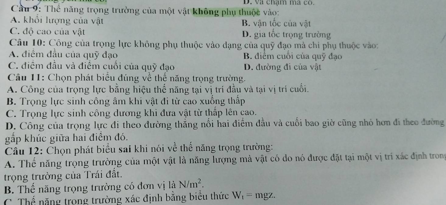 va chạm ma co.
Cầu 9: Thể năng trọng trường của một vật không phụ thuộc vào:
A. khổi lượng của vật B. vận tốc của vật
C. độ cao của vật D. gia tốc trọng trường
Câu 10: Công của trọng lực không phụ thuộc vào dạng của quỹ đạo mà chi phụ thuộc vào:
A. điểm đầu của quỹ đạo B. điểm cuối của quỹ đạo
C. điểm đầu và điểm cuối của quỹ đạo D. đường đi của vật
Câu 11: Chọn phát biểu đúng về thế năng trọng trường.
A. Công của trọng lực bằng hiệu thế năng tại vị trí đầu và tại vị trí cuối.
B. Trọng lực sinh công âm khi vật đi từ cao xuống thấp
C. Trọng lực sinh công dương khi đưa vật từ thấp lên cao.
D. Công của trọng lực đi theo đường thắng nối hai điểm đầu và cuối bao giờ cũng nhỏ hơn đi theo đường
gấp khúc giữa hai điểm đó.
Câu 12: Chọn phát biểu sai khi nói về thế năng trọng trường:
A. Thể năng trọng trường của một vật là năng lượng mà vật có do nó được đặt tại một vị trí xác định trong
trọng trường của Trái đất.
B. Thể năng trọng trường có đơn vị là N/m^2.
C. Thể năng trong trường xác định bằng biểu thức W_t=mgz.