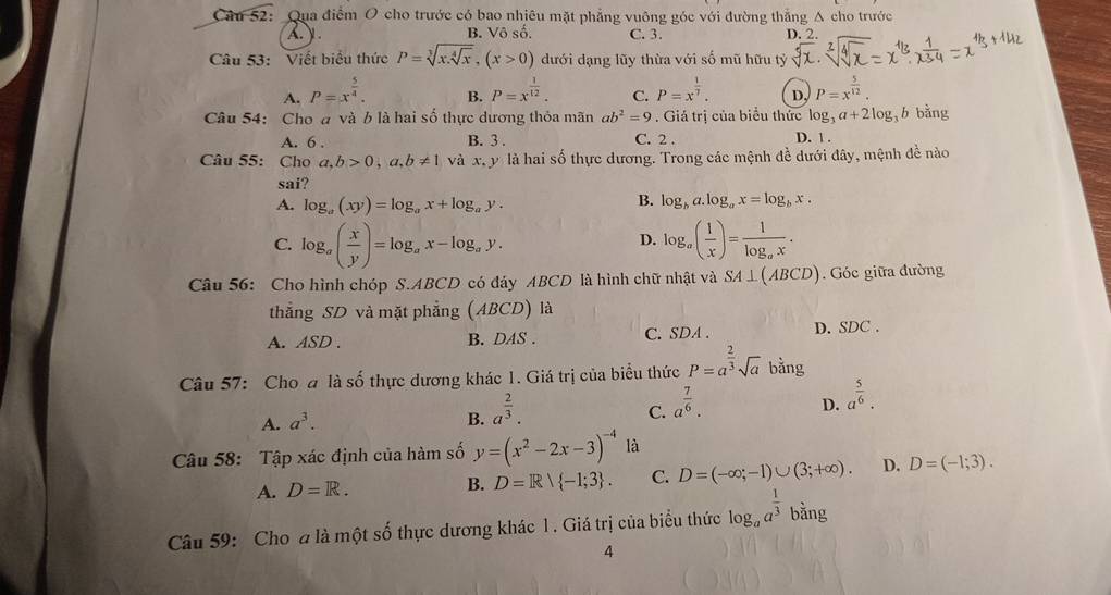 Qua điểm O cho trước có bao nhiêu mặt phẳng vuỡng góc với đường thắng Á cho trước
A. . B. Vô số. C. 3. D. 2.
Câu 53: Viết biểu thức P=sqrt[3](x.sqrt [4]x),(x>0) dưới dạng lũy thừa với số mũ hữu tỷ
A. P=x^(frac 5)4. P=x^(frac 1)12. C. P=x^(frac 1)7. D, P=x^(frac 5)12.
B.
Câu 54: Cho a và b là hai số thực dương thỏa mãn ab^2=9. Giá trị của biểu thức log _3a+2log b bàng
A. 6 . B. 3 . C. 2 . D. 1 .
Câu 55: Cho a,b>0,a,b!= 1 và x,y là hai số thực dương. Trong các mệnh đề dưới đây, mệnh đề nào
sai?
A. log _a(xy)=log _ax+log _ay.
B. log _ba.log _ax=log _bx.
C. log _a( x/y )=log _ax-log _ay. log _a( 1/x )=frac 1log _ax.
D.
Câu 56: Cho hình chóp S.ABCD có đảy ABCD là hình chữ nhật và SA⊥ (ABCD). Góc giữa đường
thẳng SD và mặt phẳng (ABCD) là
A. ASD . B. DAS . C. SDA . D. SDC .
Câu 57: Cho đ là số thực dương khác 1. Giá trị của biểu thức P=a^(frac 2)3sqrt(a) bằng
A. a^3. B. a^(frac 2)3.
C. a^(frac 7)6.
D. a^(frac 5)6.
Câu 58: Tập xác định của hàm số y=(x^2-2x-3)^-4 là
A. D=R. B. D=R/ -1;3 . C. D=(-∈fty ;-1)∪ (3;+∈fty ). D. D=(-1;3).
Câu 59: Cho a là một số thực dương khác 1 . Giá trị của biểu thức log _aa^(frac 1)3 bằng
4