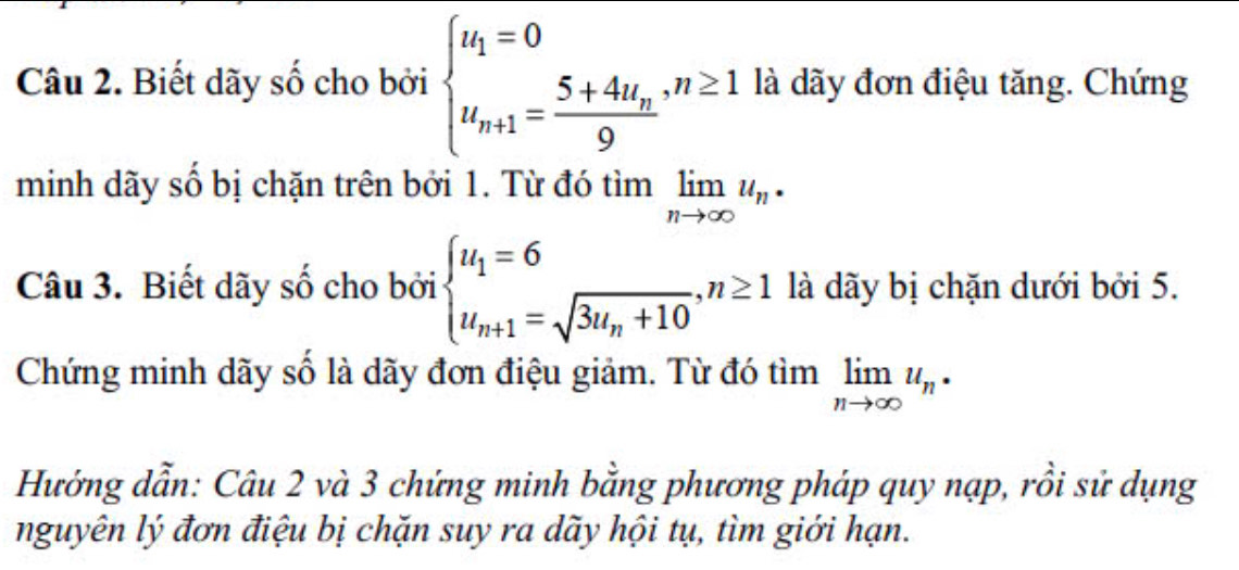 Biết dãy số cho bởi beginarrayl u_1=0 u_n+1=frac 5+4u_n9endarray. , n≥ 1 là dãy đơn điệu tăng. Chứng 
minh dãy số bị chặn trên bởi 1. Từ đó limlimits _nto ∈fty u_n·
Câu 3. Biết dãy số cho bởi beginarrayl u_1=6 u_n+1=sqrt(3u_n)+10,n≥ 1endarray. là dãy bị chặn dưới bởi 5. 
Chứng minh dãy số là dãy đơn điệu giảm. Từ đó tìm limlimits _nto ∈fty u_n·^ 
Hướng dẫn: Câu 2 và 3 chứng minh bằng phương pháp quy nạp, rồi sử dụng 
nguyên lý đơn điệu bị chặn suy ra dãy hội tụ, tìm giới hạn.