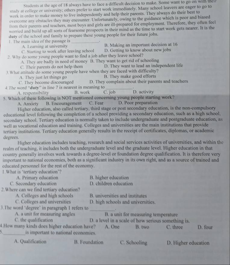 Students at the age of 18 always have to face a difficult decision to make. Some want to go on with thei
study at college or university; others prefer to start work immediately. Many school leavers are eager to go to
work in order to make money to live independently and help their parents. They always do their best to
overcome any obstacles they may encounter. Unfortunately, owing to the guidance which is poor and biased
from their parents and teachers, most boys and girls are ill-prepared for employment. Therefore, they often feel
worried and build up all sorts of fearsome prospects in their mind as the time to start work gets nearer. It is the
duty of the school and family to prepare these young people for their future jobs.
1. The main idea of the passage is_
A. Learning at university B. Making an important decision at 16
C. Starting to work after leaving school D. Getting to know about new jobs
2. Why do some young people want to find a job after they leave school?
A. They are badly in need of money B. They want to get rid of schooling
C. Their parents do not help them D. They want to lead an independent life
3.What attitude do some young people have when they are faced with difficulty?
A. They just let things go B. They make good efforts
C. They become discouraged D. They complain about their parents and teachers
4.The word “duty” in line 7 is nearest in meaning to _.
A. responsibility B. work C. job D. activity
5. Which of these following is NOT mentioned concerning young people starting work?
A. Anxiety B. Encouragement C. Fear D. Poor preparation
Higher education, also called tertiary, third stage or post secondary education, is the non-compulsory
educational level following the completion of a school providing a secondary education, such as a high school,
secondary school. Tertiary education is normally taken to include undergraduate and postgraduate education, as
well as vocational education and training. Colleges and universities are the main institutions that provide
tertiary institutions. Tertiary education generally results in the receipt of certificates, diplomas, or academic
degrees.
Higher education includes teaching, research and social services activities of universities, and within the
realm of teaching, it includes both the undergraduate level and the graduate level. Higher education in that
country generally involves work towards a degree-level or foundation degree qualification. It is therefore very
important to national economies, both as a significant industry in its own right, and as a source of trained and
educated personnel for the rest of the economy.
1.What is ‘tertiary education’?
A. Primary education B. higher education
C. Secondary education D. children education
2.Where can we find tertiary education?
A. Colleges and high schools B. universities and institutes
C. Colleges and universities D. high schools and universities.
3.The word ‘degree’ in paragraph 1 refers to_
A. a unit for measuring angles B. a unit for measuring temperature
C. the qualification D. a level in a scale of how serious something is.
4.How many kinds does higher education have? A. One B. two C. three D. four
_is important to national economies.
A. Qualification B. Foundation C. Schooling D. Higher education