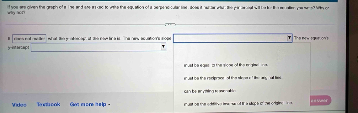 If you are given the graph of a line and are asked to write the equation of a perpendicular line, does it matter what the y-intercept will be for the equation you write? Why or
why not?
It does not matter what the y-intercept of the new line is. The new equation's slope The new equation's
y-intercept
must be equal to the slope of the original line.
must be the reciprocal of the slope of the original line.
can be anything reasonable.
Video Textbook Get more help must be the additive inverse of the slope of the original line. answer