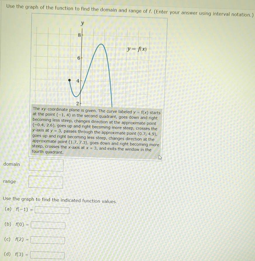 Use the graph of the function to find the domain and range of f. (Enter your answer using interval notation.)
The xy-coordinate plane is given. The curve labeled y=f(x) starts
at the point (-1,4) in the second quadrant, goes down and right
becoming less steep, changes direction at the approximate point
(-0.4,2.6) , goes up and right becoming more steep, crosses the
y-axis at y=3 , passes through the approximate point (0.7,4.9),
goes up and right becoming less steep, changes direction at the
approximate point (1.7,7.3) , goes down and right becoming more
steep, crosses the x-axis at x=3 , and exits the window in the
fourth quadrant.
domain
range
Use the graph to find the indicated function values.
(a) f(-1)=□
(b) f(0)=□
(c) f(2)=□
(d) f(3)=□