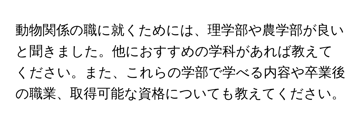 動物関係の職に就くためには、理学部や農学部が良いと聞きました。他におすすめの学科があれば教えてください。また、これらの学部で学べる内容や卒業後の職業、取得可能な資格についても教えてください。