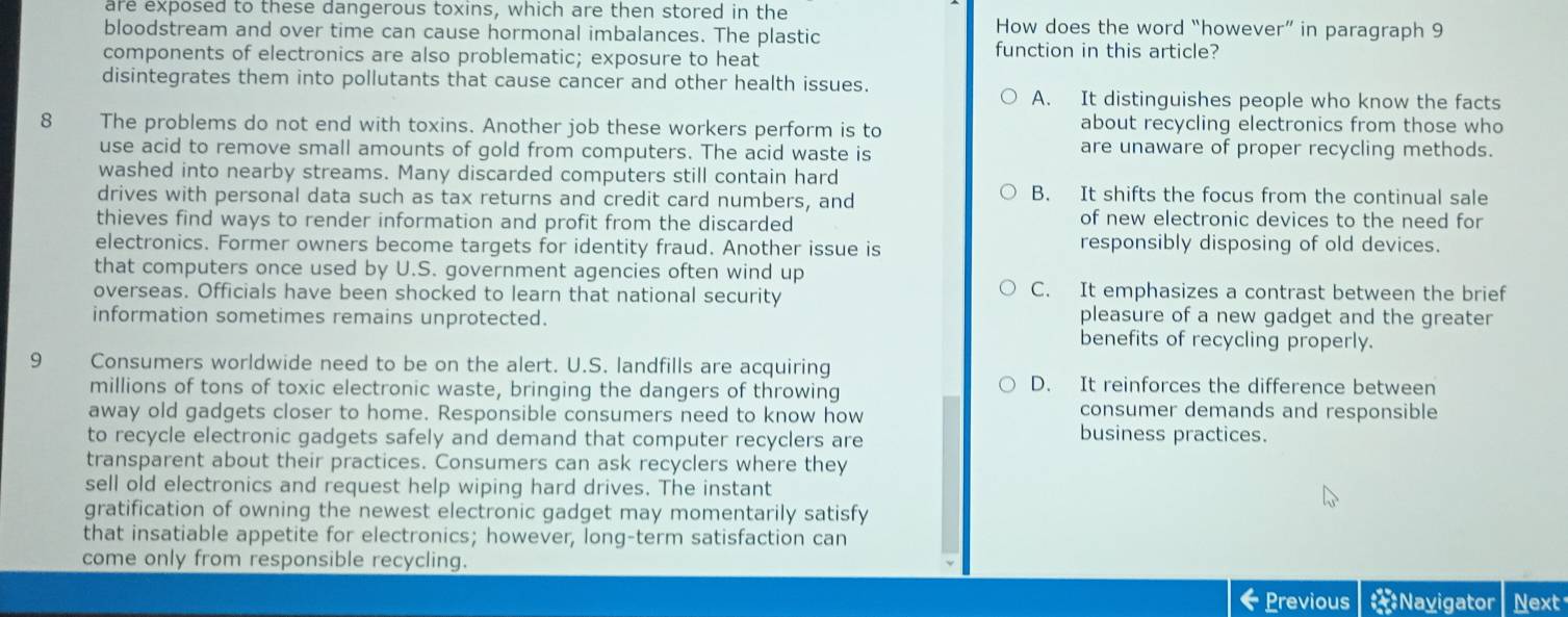 are exposed to these dangerous toxins, which are then stored in the How does the word “however” in paragraph 9
bloodstream and over time can cause hormonal imbalances. The plastic
components of electronics are also problematic; exposure to heat function in this article?
disintegrates them into pollutants that cause cancer and other health issues.
A. It distinguishes people who know the facts
8 The problems do not end with toxins. Another job these workers perform is to about recycling electronics from those who
use acid to remove small amounts of gold from computers. The acid waste is are unaware of proper recycling methods.
washed into nearby streams. Many discarded computers still contain hard
drives with personal data such as tax returns and credit card numbers, and B. It shifts the focus from the continual sale
thieves find ways to render information and profit from the discarded
of new electronic devices to the need for
electronics. Former owners become targets for identity fraud. Another issue is responsibly disposing of old devices.
that computers once used by U.S. government agencies often wind up
overseas. Officials have been shocked to learn that national security C. It emphasizes a contrast between the brief
pleasure of a new gadget and the greater
information sometimes remains unprotected. benefits of recycling properly.
9 Consumers worldwide need to be on the alert. U.S. landfills are acquiring
millions of tons of toxic electronic waste, bringing the dangers of throwing
D. It reinforces the difference between
away old gadgets closer to home. Responsible consumers need to know how
consumer demands and responsible
to recycle electronic gadgets safely and demand that computer recyclers are
business practices.
transparent about their practices. Consumers can ask recyclers where they
sell old electronics and request help wiping hard drives. The instant
gratification of owning the newest electronic gadget may momentarily satisfy
that insatiable appetite for electronics; however, long-term satisfaction can
come only from responsible recycling.
Previous *Navigator Next