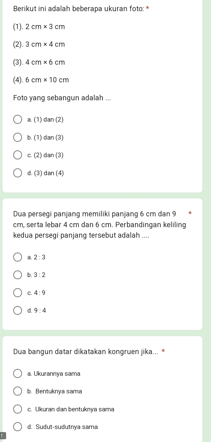 Berikut ini adalah beberapa ukuran foto: *
(1). 2cm* 3cm
(2). 3cm* 4cm
(3). 4cm* 6cm
(4). 6cm* 10cm
Foto yang sebangun adalah ...
a. (1) dan(2)
b. (1) dan(3)
c. (2) dan(3)
d. (3) dan (4)
Dua persegi panjang memiliki panjang 6 cm dan 9 *
cm, serta lebar 4 cm dan 6 cm. Perbandingan keliling
kedua persegi panjang tersebut adalah ....
a. 2:3
b. 3:2
C. 4:9
d. 9:4
Dua bangun datar dikatakan kongruen jika... *
a. Ukurannya sama
b. Bentuknya sama
c. Ukuran dan bentuknya sama
d. Sudut-sudutnya sama
!