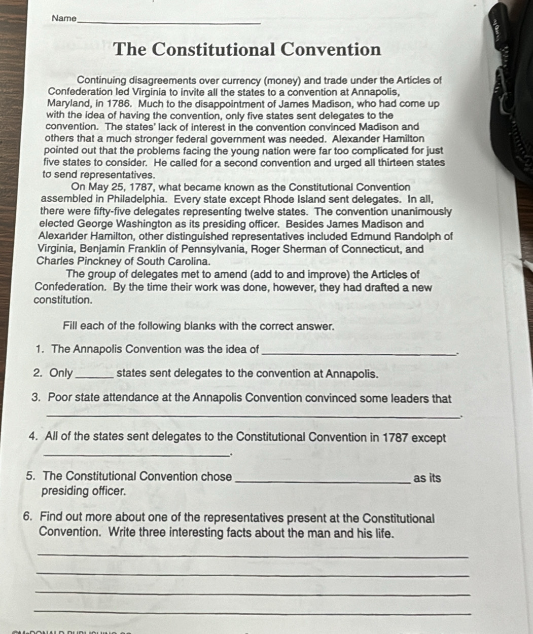 Name_ 
The Constitutional Convention 
Continuing disagreements over currency (money) and trade under the Articles of 
Confederation led Virginia to invite all the states to a convention at Annapolis, 
Maryland, in 1786. Much to the disappointment of James Madison, who had come up 
with the idea of having the convention, only five states sent delegates to the 
convention. The states' lack of interest in the convention convinced Madison and 
others that a much stronger federal government was needed. Alexander Hamilton 
pointed out that the problems facing the young nation were far too complicated for just 
five states to consider. He called for a second convention and urged all thirteen states 
to send representatives. 
On May 25, 1787, what became known as the Constitutional Convention 
assembled in Philadelphia. Every state except Rhode Island sent delegates. In all, 
there were fifty-five delegates representing twelve states. The convention unanimously 
elected George Washington as its presiding officer. Besides James Madison and 
Alexander Hamilton, other distinguished representatives included Edmund Randolph of 
Virginia, Benjamin Franklin of Pennsylvania, Roger Sherman of Connecticut, and 
Charles Pinckney of South Carolina. 
The group of delegates met to amend (add to and improve) the Articles of 
Confederation. By the time their work was done, however, they had drafted a new 
constitution. 
Fill each of the following blanks with the correct answer. 
1. The Annapolis Convention was the idea of_ 
. 
2. Only_ states sent delegates to the convention at Annapolis. 
3. Poor state attendance at the Annapolis Convention convinced some leaders that 
_ 
. 
4. All of the states sent delegates to the Constitutional Convention in 1787 except 
_. 
5. The Constitutional Convention chose _as its 
presiding officer. 
6. Find out more about one of the representatives present at the Constitutional 
Convention. Write three interesting facts about the man and his life. 
_ 
_ 
_ 
_