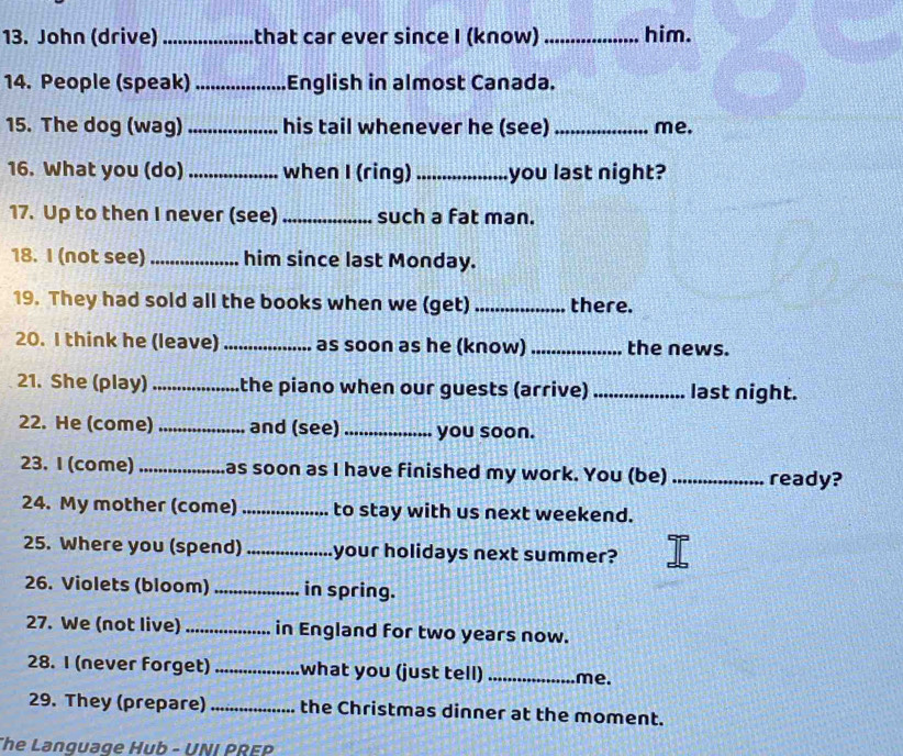 John (drive) _that car ever since I (know)_ him. 
14. People (speak)_ English in almost Canada. 
15. The dog (wag) _his tail whenever he (see)_ me. 
16. What you (do) _when I (ring)_ you last night? 
17. Up to then I never (see) _such a fat man. 
18. I (not see) _him since last Monday. 
19. They had sold all the books when we (get) _there. 
20. I think he (leave) _as soon as he (know) _the news. 
21. She (play) _the piano when our guests (arrive) _last night. 
22. He (come) _and (see) _you soon. 
23. I (come) _as soon as I have finished my work. You (be) _ready? 
24. My mother (come) _to stay with us next weekend. 
25. Where you (spend) _your holidays next summer? 
26. Violets (bloom) _in spring. 
27. We (not live) _in England for two years now. 
28. I (never forget) _what you (just tell) _me. 
29. They (prepare) _the Christmas dinner at the moment. 
The Language Hub - UNI PREP